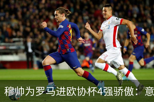 穆帅为罗马进欧协杯4强骄傲：意甲只我们还在踢欧战